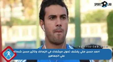 أحمد حسن مكي يكشف تحول ميشلاك في الزمالك وتأثير حسن شحاتة على الجماهير